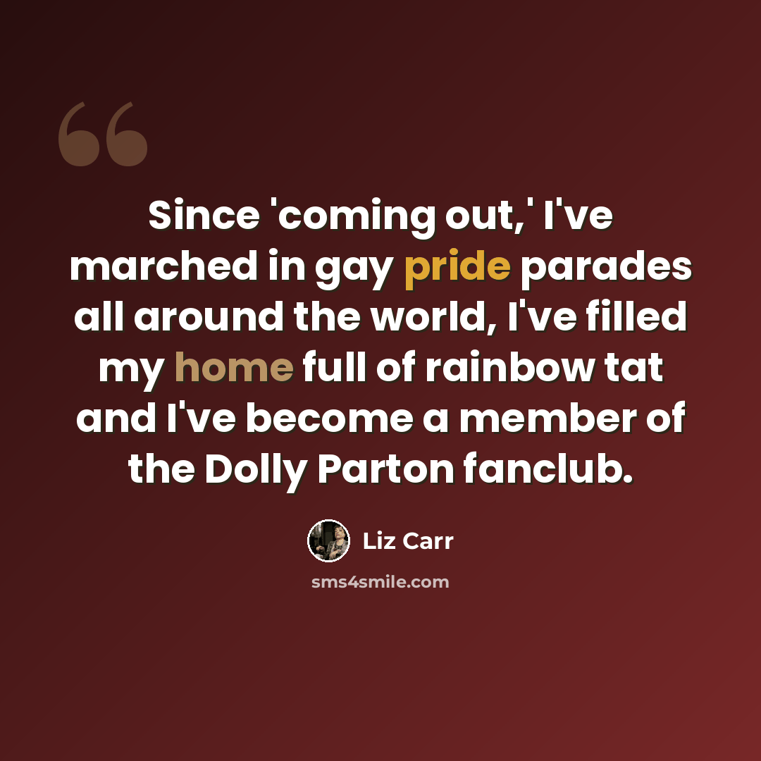 “Since 'coming out,' I've marched in gay pride parades all around the world, I've filled my home full of rainbow tat and I've become a member of the Dolly Parton fanclub.” quote by Liz Carr