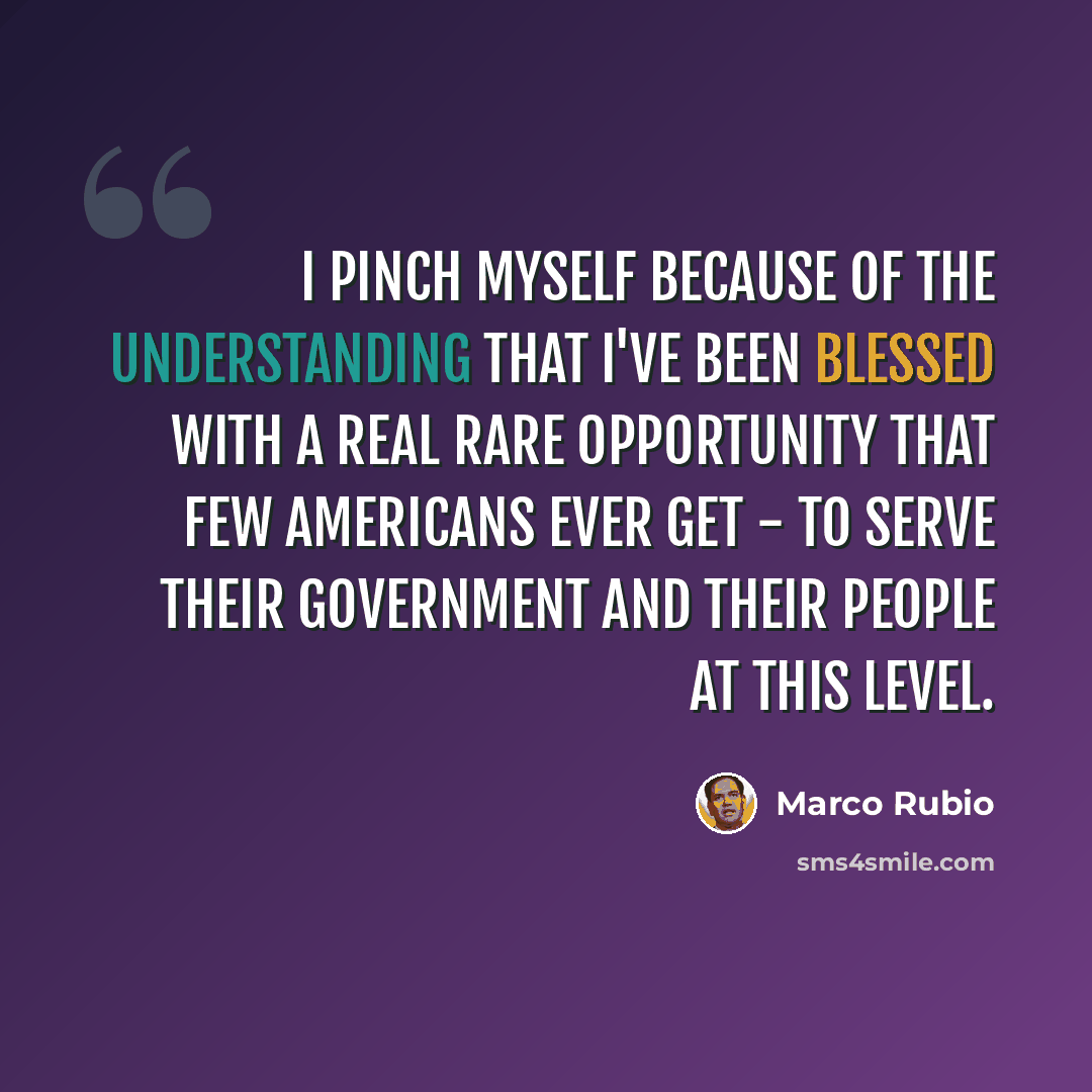 “I pinch myself because of the understanding that I've been blessed with a real rare opportunity that few Americans ever get - to serve their government and their people at this level.” quote by Marco Rubio