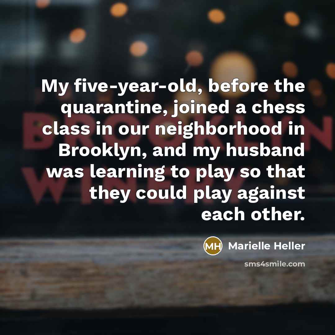 “My five-year-old, before the quarantine, joined a chess class in our neighborhood in Brooklyn, and my husband was learning to play so that they could play against each other.” quote by Marielle Heller