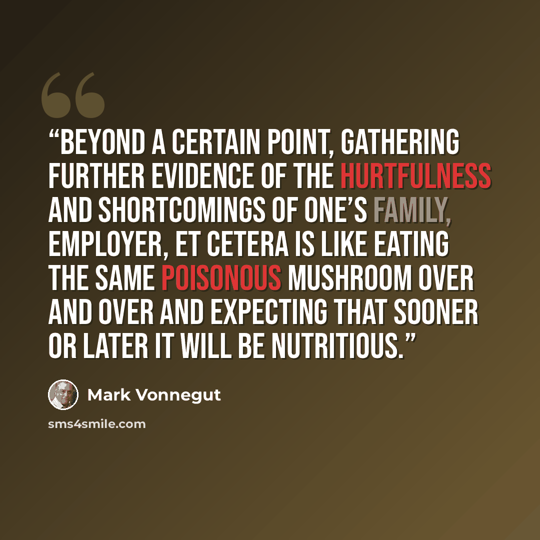 “Beyond a certain point, gathering further evidence of the hurtfulness and shortcomings of one’s family, employer, et cetera is like eating the same poisonous mushroom over and over and expecting that sooner or later it will be nutritious.” quote by Mark Vonnegut
