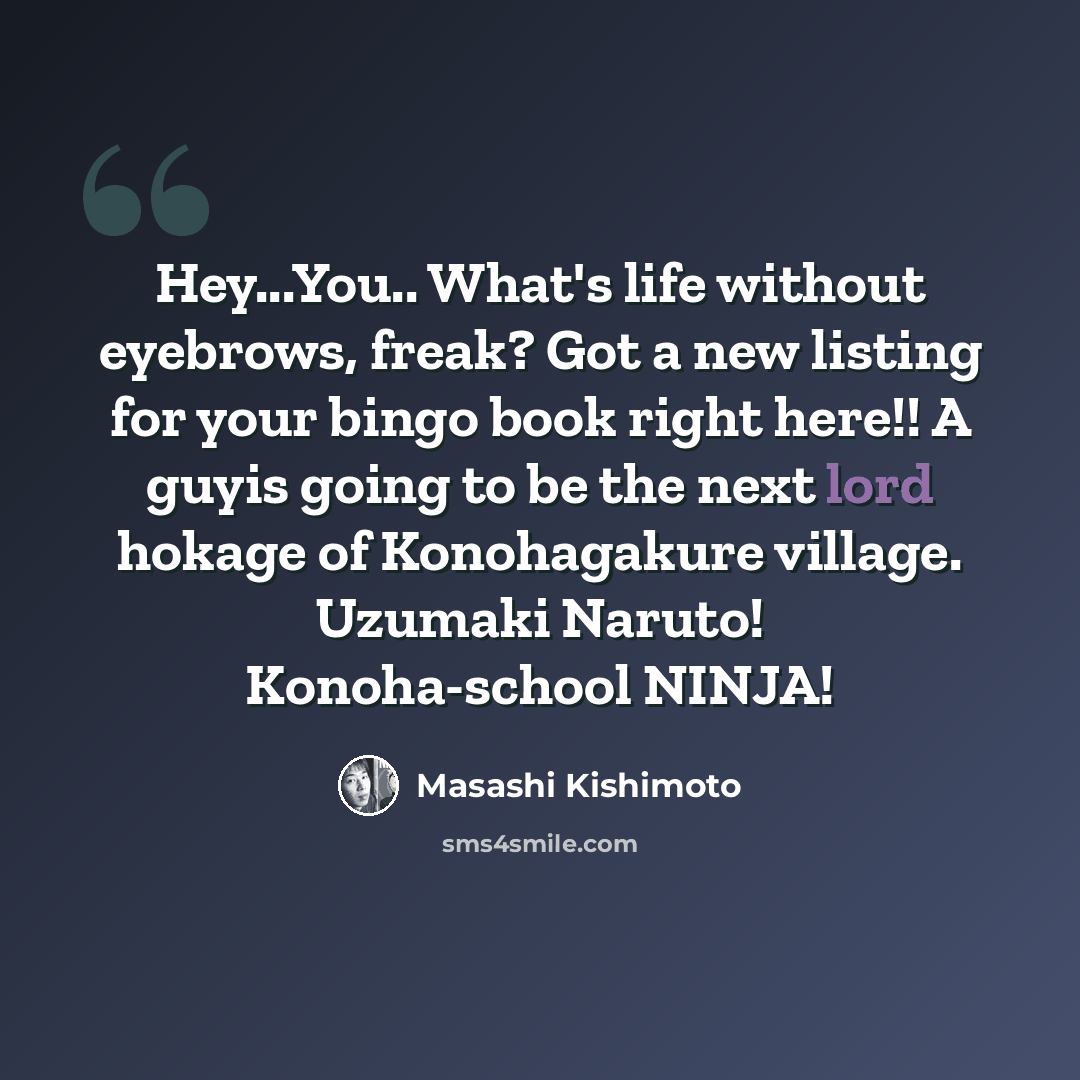 “Hey...You.. What's life without eyebrows, freak? Got a new listing for your bingo book right here!! A guyis going to be the next lord hokage of Konohagakure village. Uzumaki Naruto! Konoha-school NINJA!” quote by Masashi Kishimoto