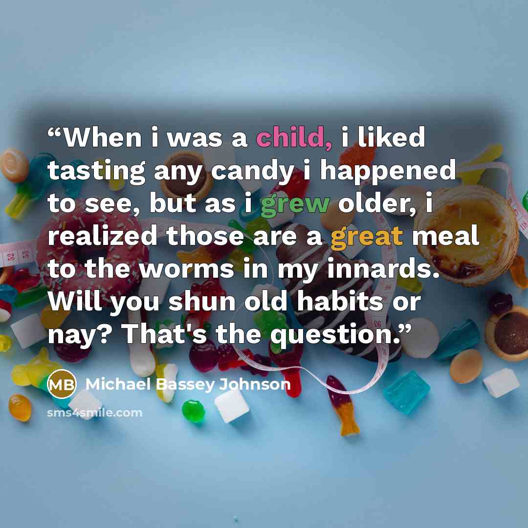 “When i was a child, i liked tasting any candy i happened to see, but as i grew older, i realized those are a great meal to the worms in my innards. Will you shun old habits or nay? That's the question.” quote by Michael Bassey Johnson