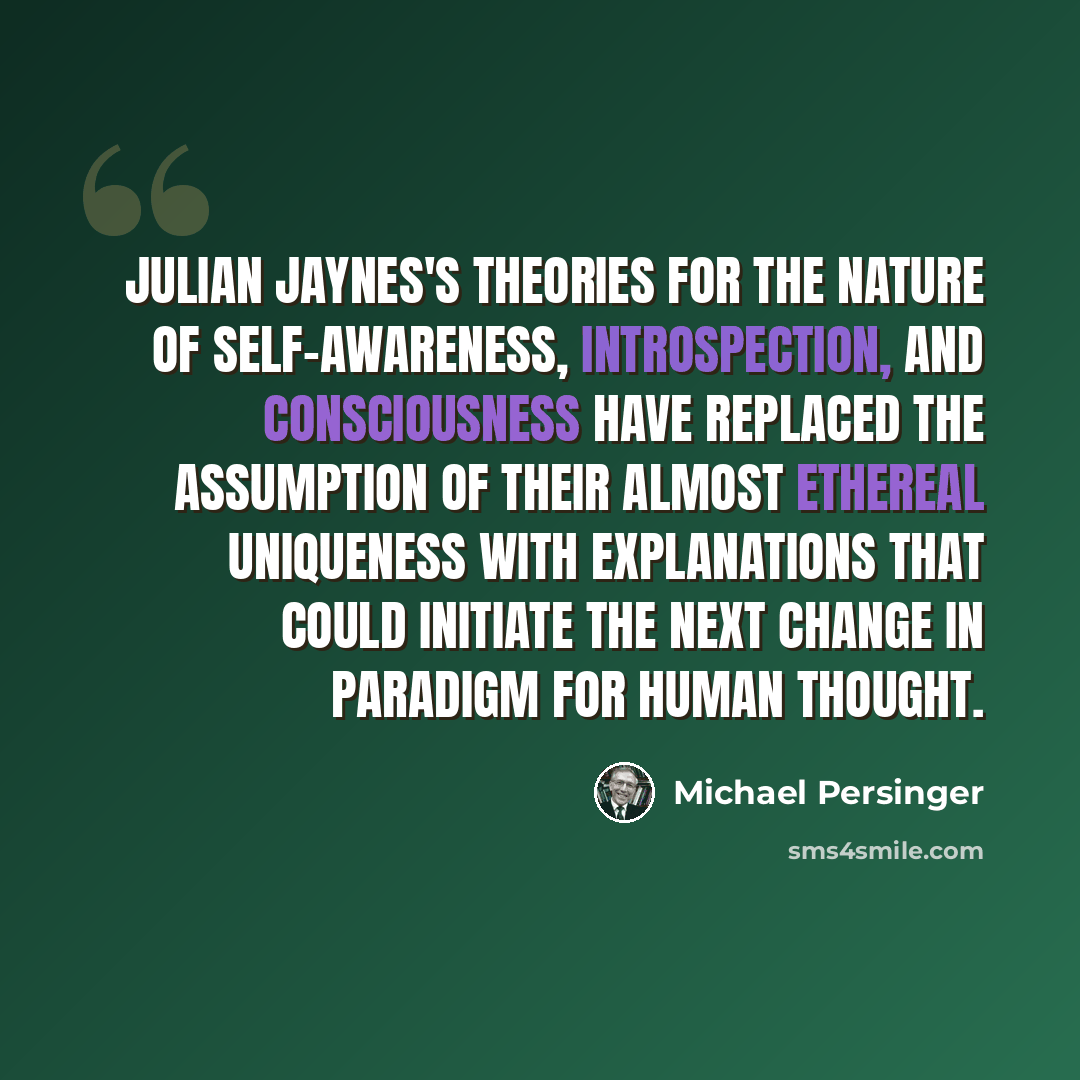 “Julian Jaynes's theories for the nature of self-awareness, introspection, and consciousness have replaced the assumption of their almost ethereal uniqueness with explanations that could initiate the next change in paradigm for human thought.” quote by Michael Persinger
