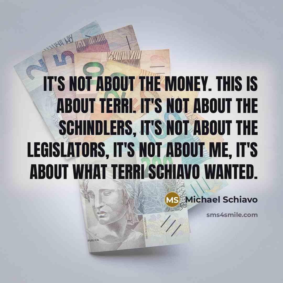 “It's not about the money. This is about Terri. It's not about the Schindlers, it's not about the legislators, it's not about me, it's about what Terri Schiavo wanted.” quote by Michael Schiavo