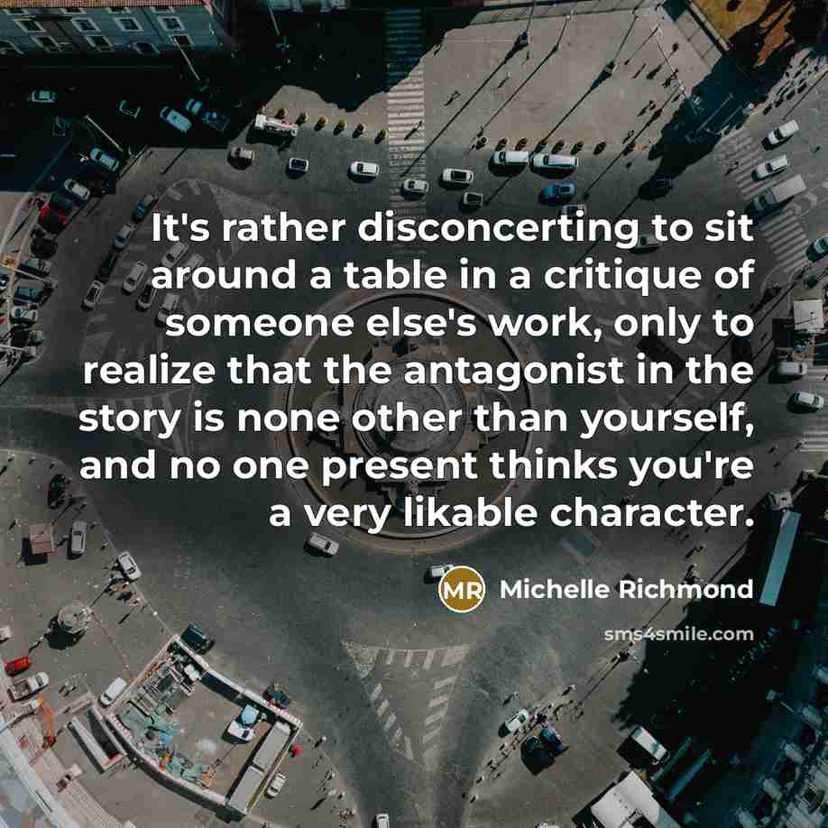 “It's rather disconcerting to sit around a table in a critique of someone else's work, only to realize that the antagonist in the story is none other than yourself, and no one present thinks you're a very likable character.” quote by Michelle Richmond