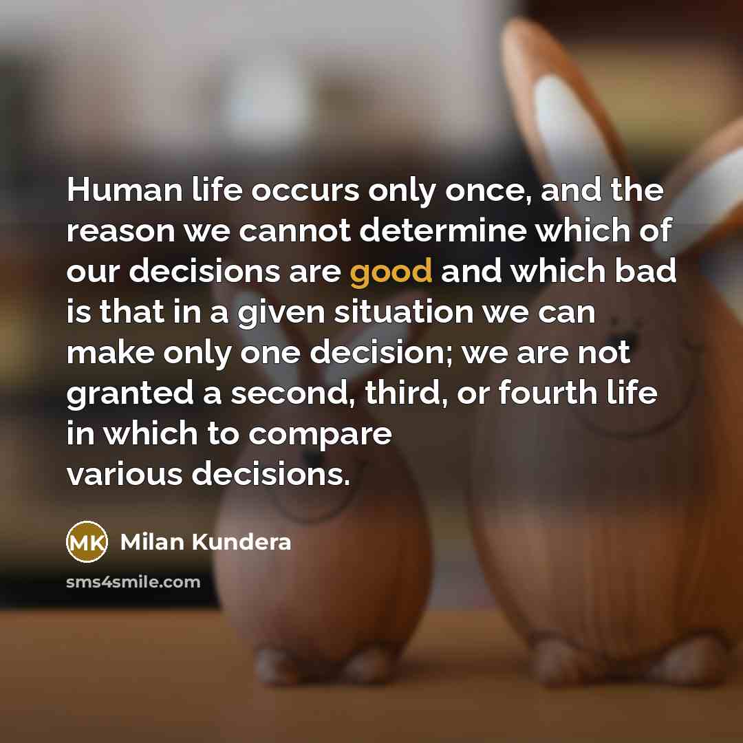 “Human life occurs only once, and the reason we cannot determine which of our decisions are good and which bad is that in a given situation we can make only one decision; we are not granted a second, third, or fourth life in which to compare various decisions.” quote by Milan Kundera