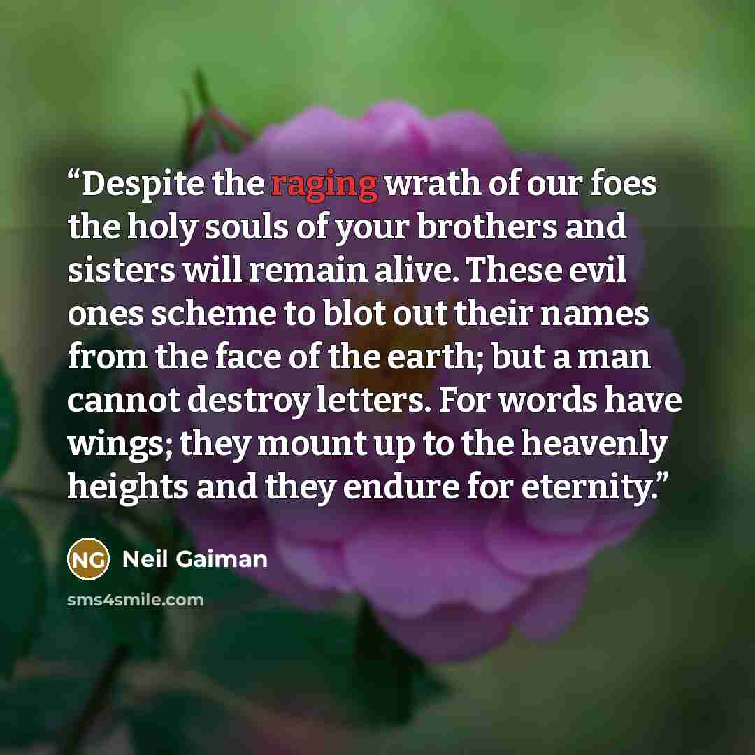 “Despite the raging wrath of our foes the holy souls of your brothers and sisters will remain alive. These evil ones scheme to blot out their names from the face of the earth; but a man cannot destroy letters. For words have wings; they mount up to the heavenly heights and they endure for eternity.” quote by Neil Gaiman