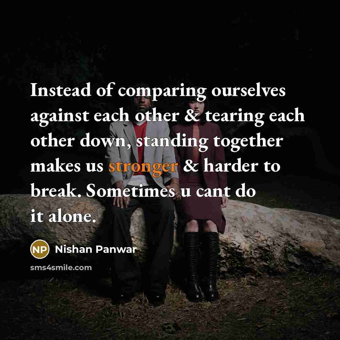 “Instead of comparing ourselves against each other & tearing each other down, standing together makes us stronger & harder to break. Sometimes u cant do it alone.” quote by Nishan Panwar
