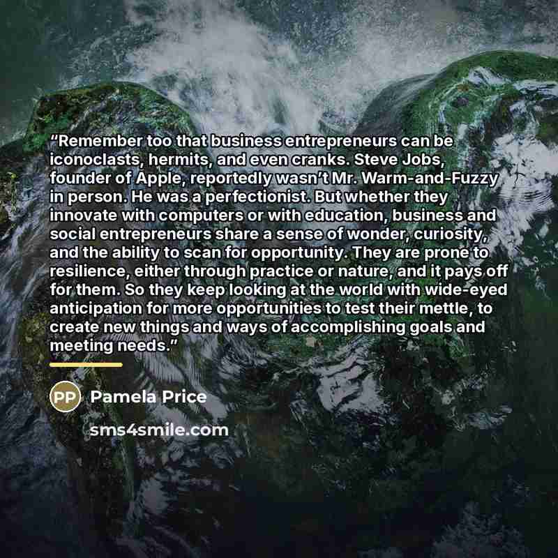 “Remember too that business entrepreneurs can be iconoclasts, hermits, and even cranks. Steve Jobs, founder of Apple, reportedly wasn’t Mr. Warm-and-Fuzzy in person. He was a perfectionist. But whether they innovate with computers or with education, business and social entrepreneurs share a sense…” quote by Pamela Price