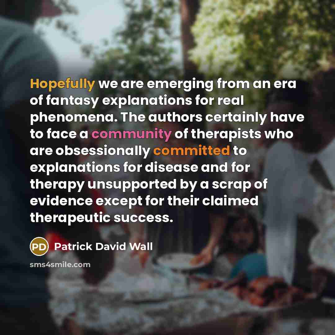 “Hopefully we are emerging from an era of fantasy explanations for real phenomena. The authors certainly have to face a community of therapists who are obsessionally committed to explanations for disease and for therapy unsupported by a scrap of evidence except for their claimed therapeutic success.” quote by Patrick David Wall