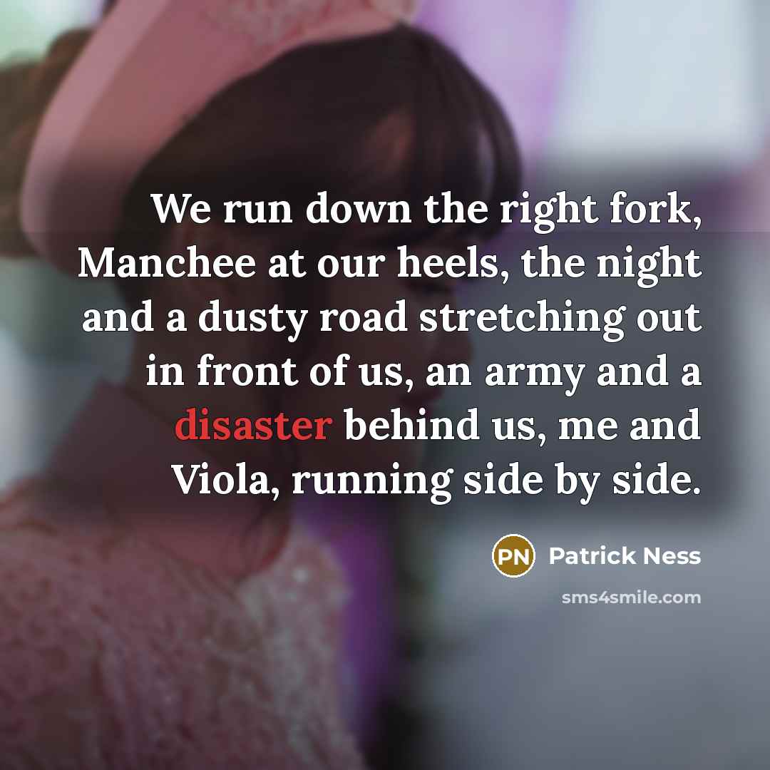 “We run down the right fork, Manchee at our heels, the night and a dusty road stretching out in front of us, an army and a disaster behind us, me and Viola, running side by side.” quote by Patrick Ness