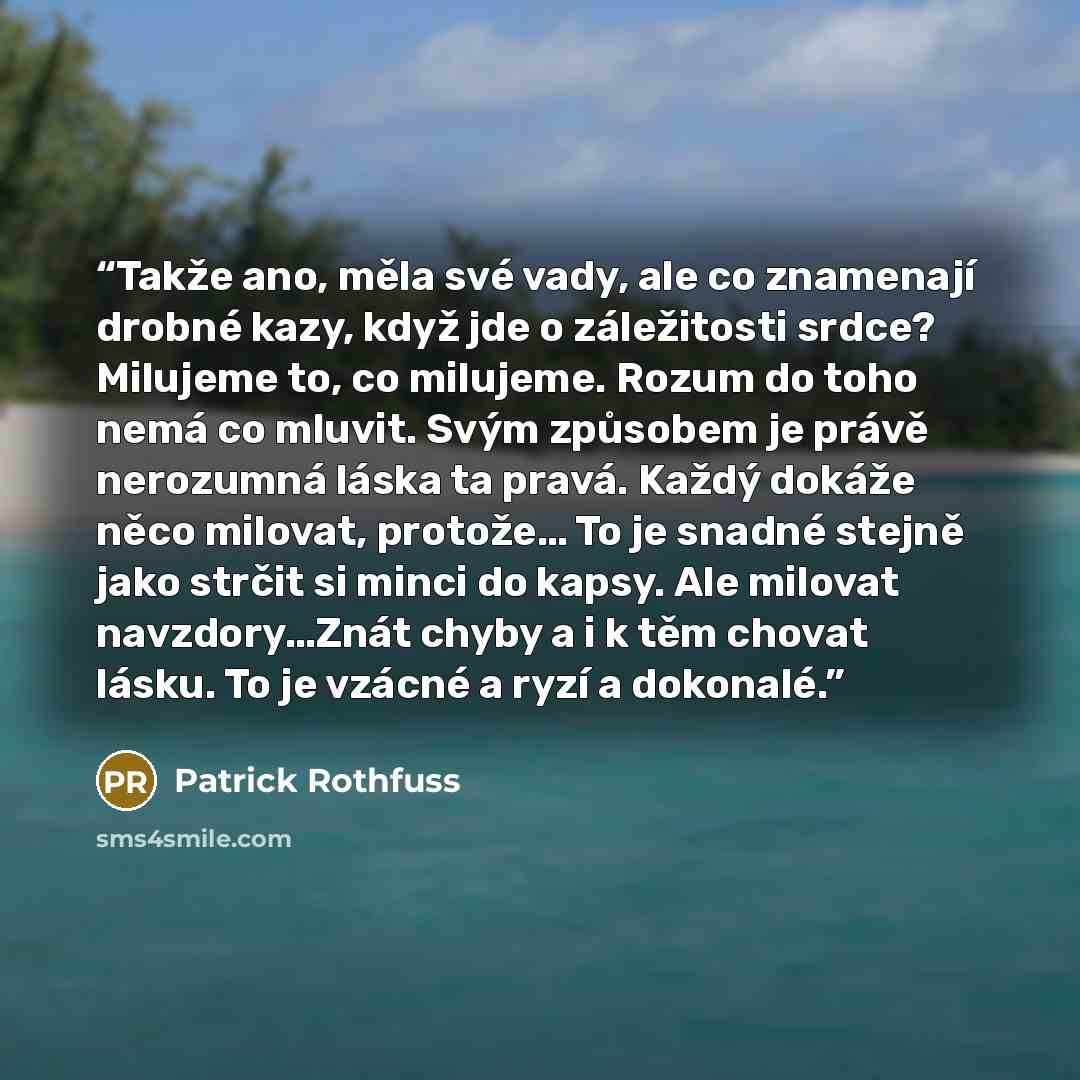 “Takže ano, měla své vady, ale co znamenají drobné kazy, když jde o záležitosti srdce? Milujeme to, co milujeme. Rozum do toho nemá co mluvit. Svým způsobem je právě nerozumná láska ta pravá. Každý dokáže něco milovat, protože… To je snadné stejně jako strčit si minci do kapsy. Ale milovat…” quote by Patrick Rothfuss