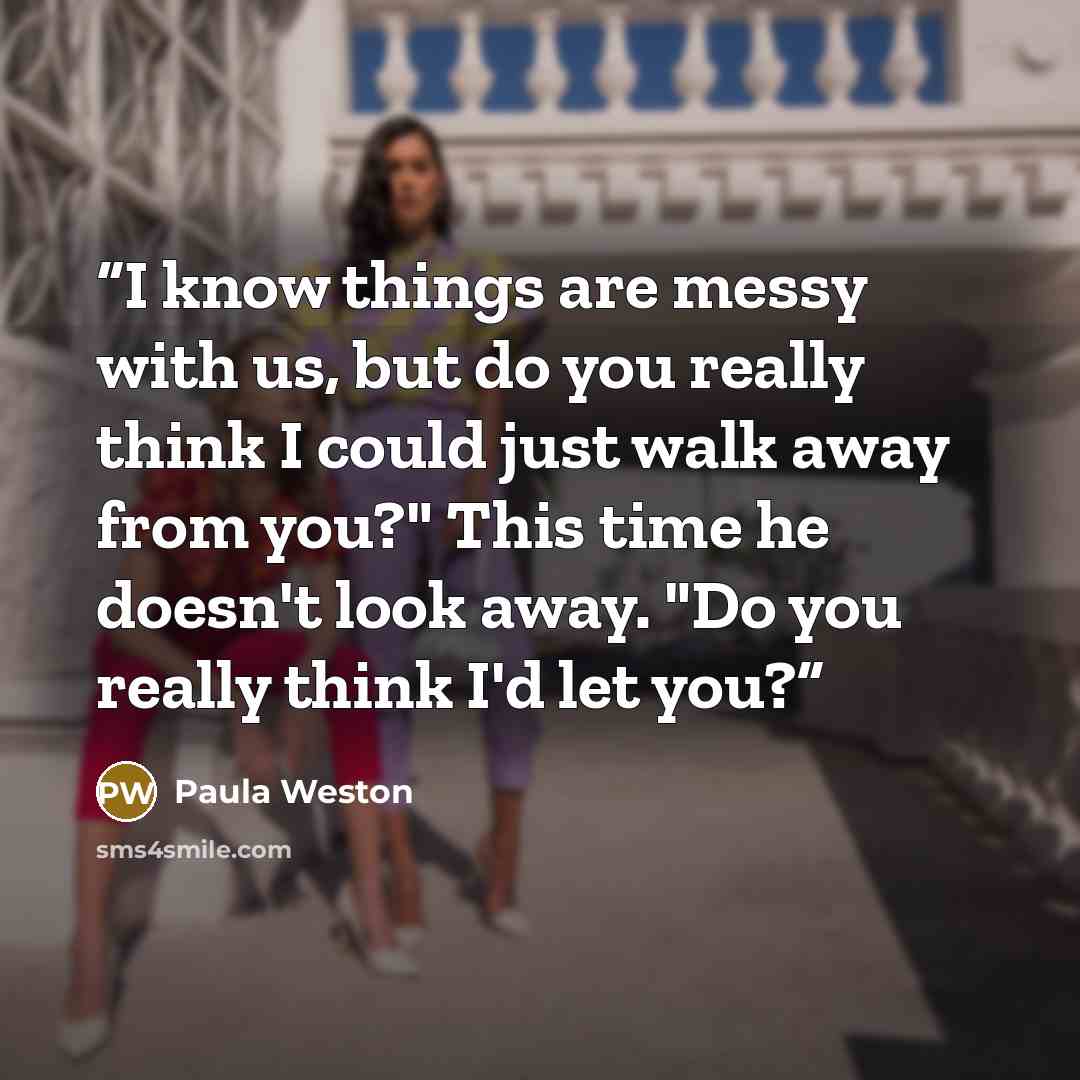 “I know things are messy with us, but do you really think I could just walk away from you?" This time he doesn't look away. "Do you really think I'd let you?” quote by Paula Weston