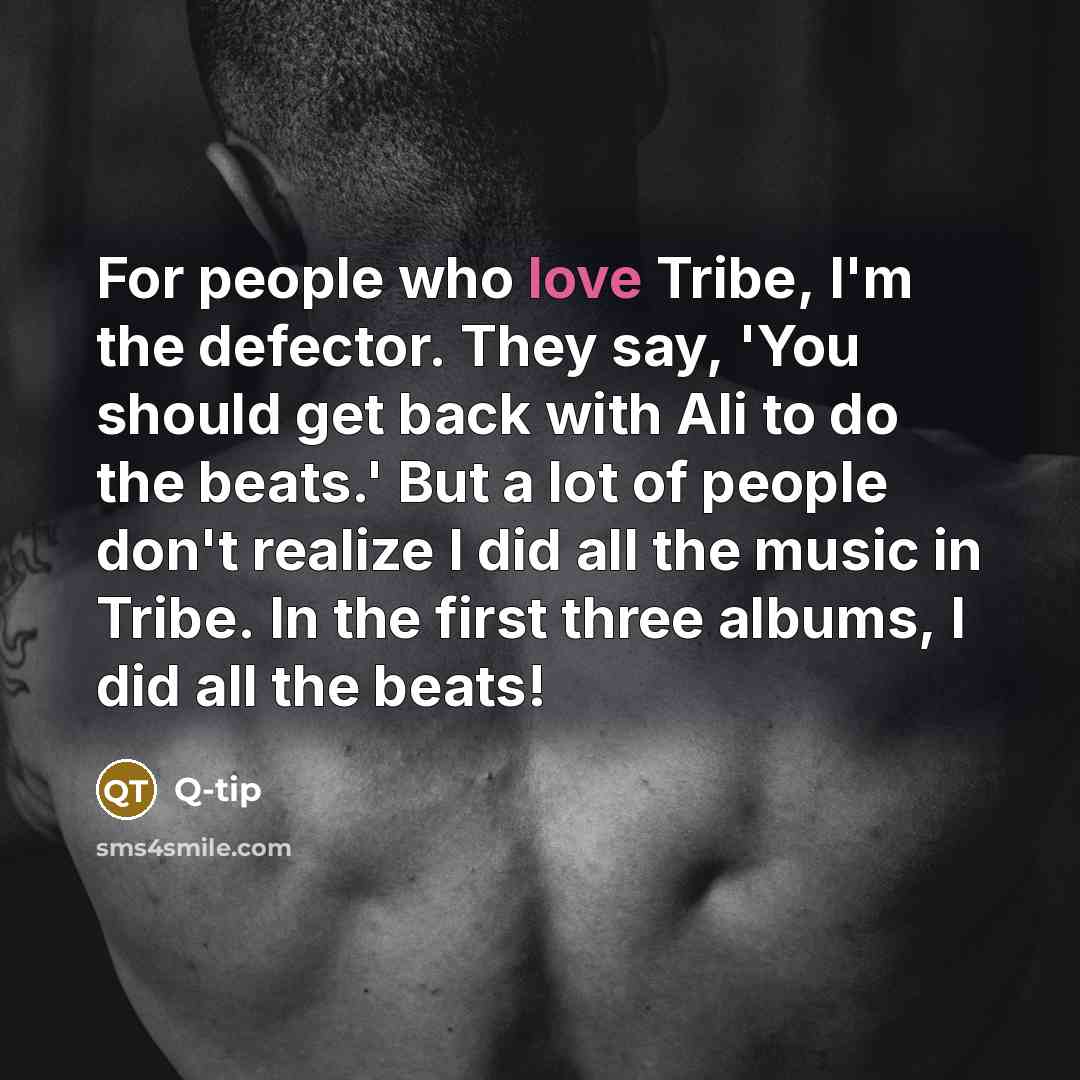 “For people who love Tribe, I'm the defector. They say, 'You should get back with Ali to do the beats.' But a lot of people don't realize I did all the music in Tribe. In the first three albums, I did all the beats!” quote by Q-Tip