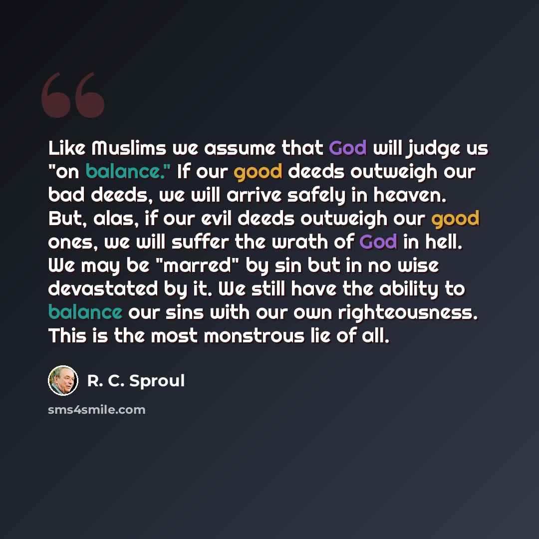 “Like Muslims we assume that God will judge us "on balance." If our good deeds outweigh our bad deeds, we will arrive safely in heaven. But, alas, if our evil deeds outweigh our good ones, we will suffer the wrath of God in hell. We may be "marred" by sin but in no wise devastated by it. We still…” quote by R. C. Sproul