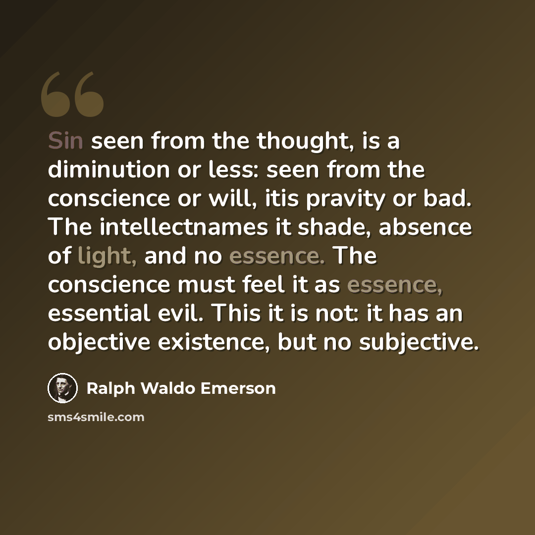 “Sin seen from the thought, is a diminution or less: seen from the conscience or will, itis pravity or bad. The intellectnames it shade, absence of light, and no essence. The conscience must feel it as essence, essential evil. This it is not: it has an objective existence, but no subjective.” quote by Ralph Waldo Emerson