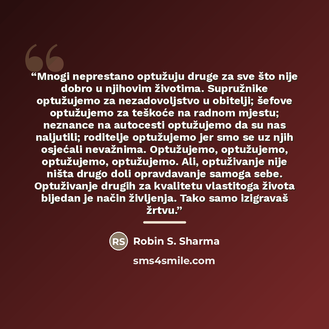 “Mnogi neprestano optužuju druge za sve što nije dobro u njihovim životima. Supružnike optužujemo za nezadovoljstvo u obitelji; šefove optužujemo za teškoće na radnom mjestu; neznance na autocesti optužujemo da su nas naljutili; roditelje optužujemo jer smo se uz njih osjećali nevažnima…” quote by Robin S. Sharma