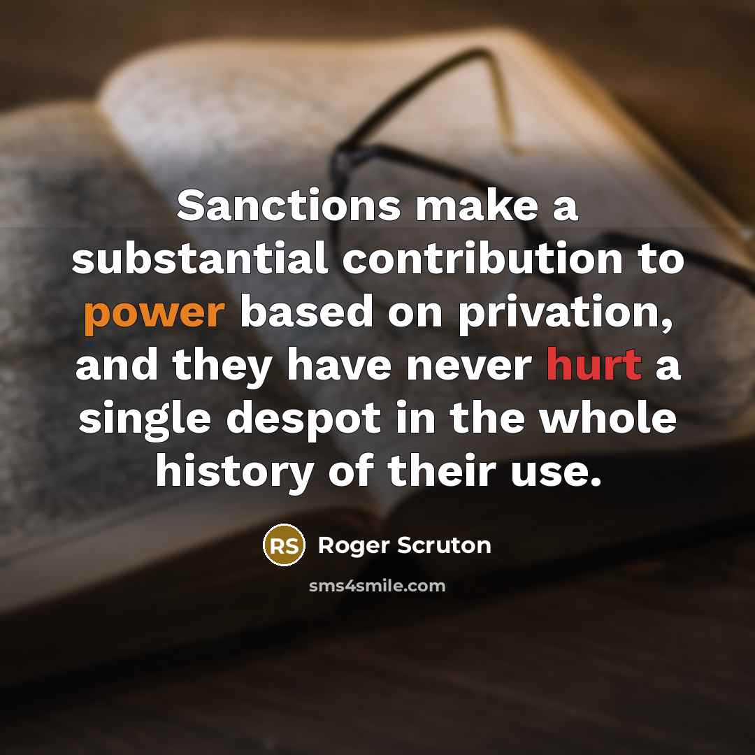 “Sanctions make a substantial contribution to power based on privation, and they have never hurt a single despot in the whole history of their use.” quote by Roger Scruton