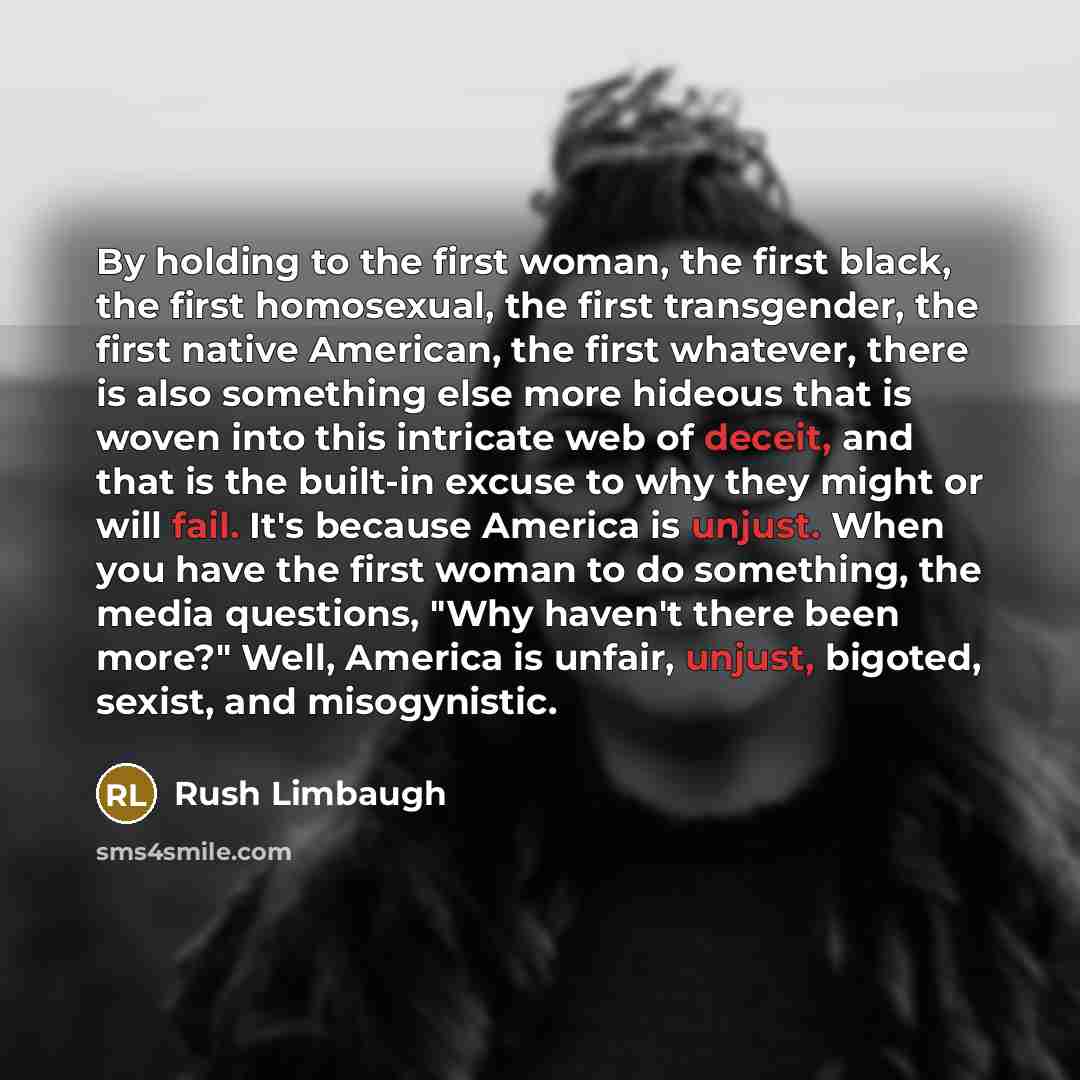 “By holding to the first woman, the first black, the first homosexual, the first transgender, the first native American, the first whatever, there is also something else more hideous that is woven into this intricate web of deceit, and that is the built-in excuse to why they might or will fail…” quote by Rush Limbaugh