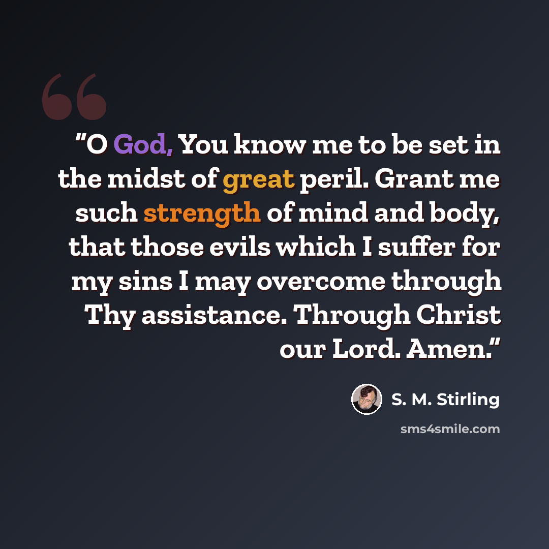 “O God, You know me to be set in the midst of great peril. Grant me such strength of mind and body, that those evils which I suffer for my sins I may overcome through Thy assistance. Through Christ our Lord. Amen.” quote by S. M. Stirling