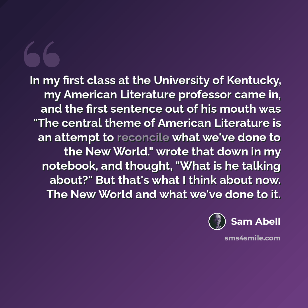 “In my first class at the University of Kentucky, my American Literature professor came in, and the first sentence out of his mouth was "The central theme of American Literature is an attempt to reconcile what we've done to the New World." wrote that down in my notebook, and thought, "What is he…” quote by Sam Abell