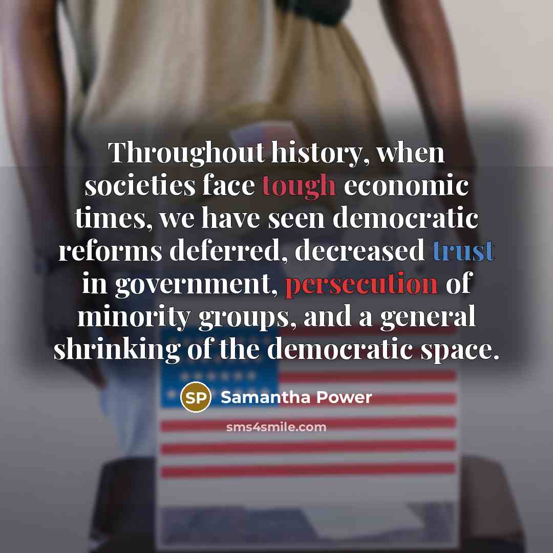 “Throughout history, when societies face tough economic times, we have seen democratic reforms deferred, decreased trust in government, persecution of minority groups, and a general shrinking of the democratic space.” quote by Samantha Power