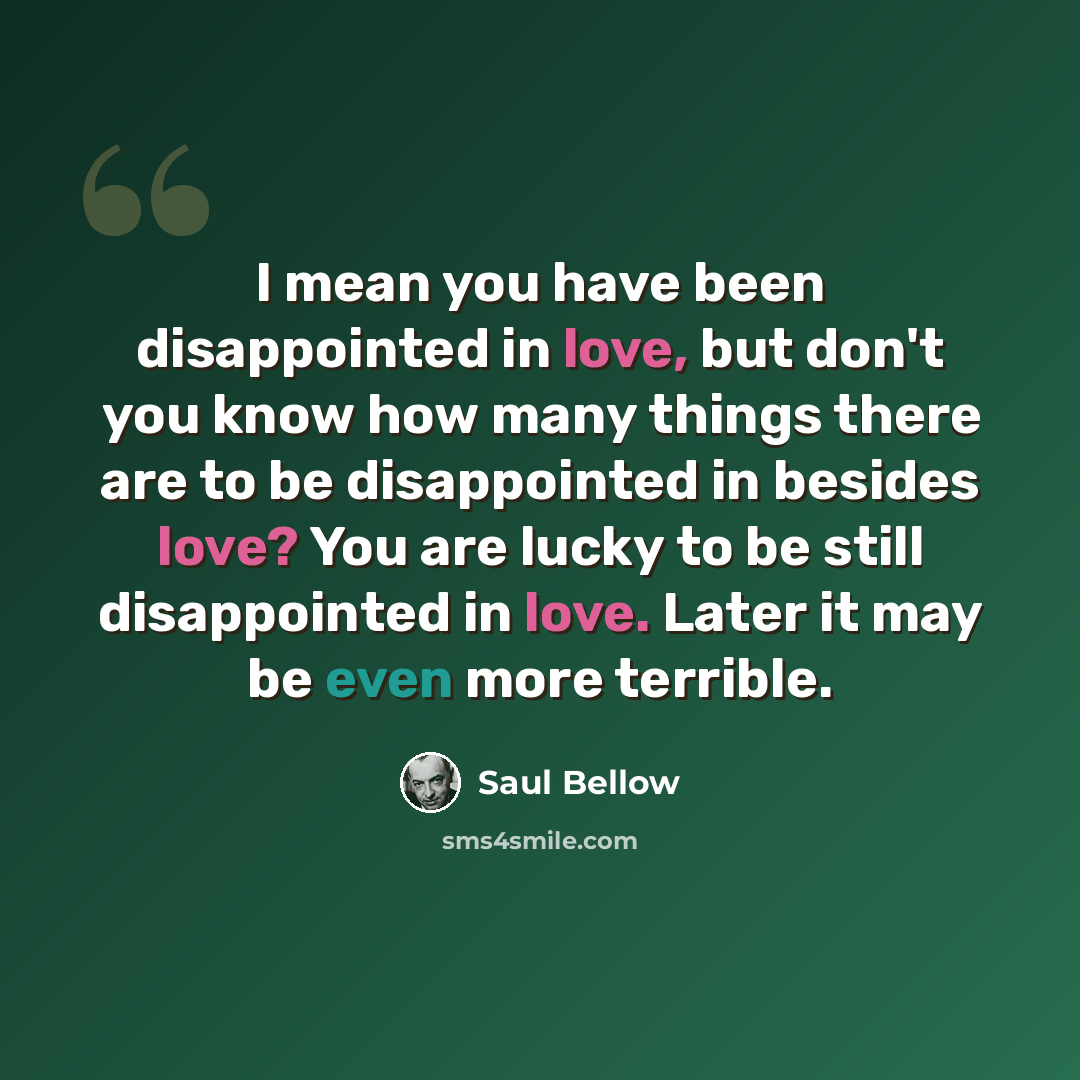 “I mean you have been disappointed in love, but don't you know how many things there are to be disappointed in besides love? You are lucky to be still disappointed in love. Later it may be even more terrible.” quote by Saul Bellow