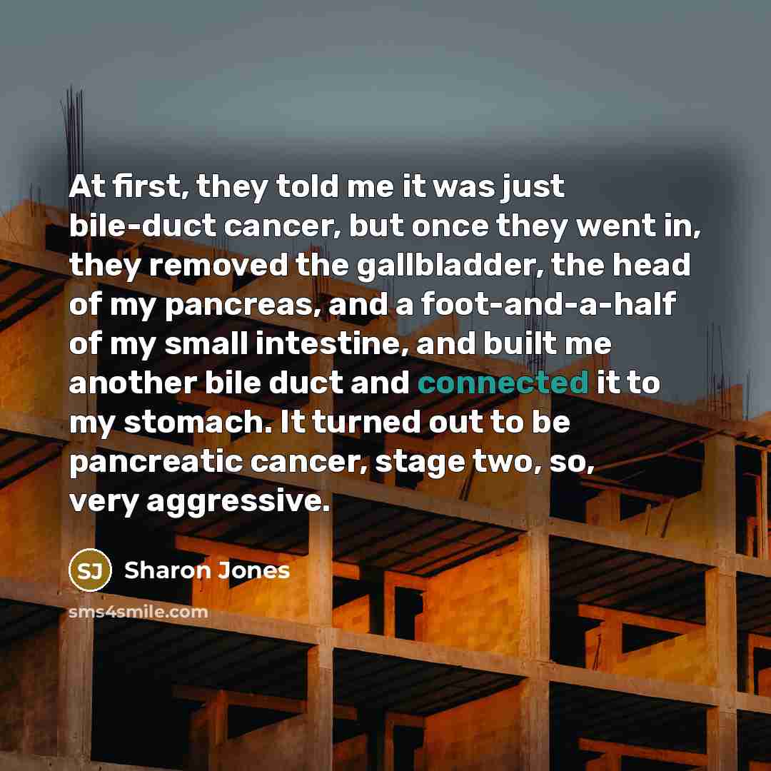 “At first, they told me it was just bile-duct cancer, but once they went in, they removed the gallbladder, the head of my pancreas, and a foot-and-a-half of my small intestine, and built me another bile duct and connected it to my stomach. It turned out to be pancreatic cancer, stage two, so, very…” quote by Sharon Jones