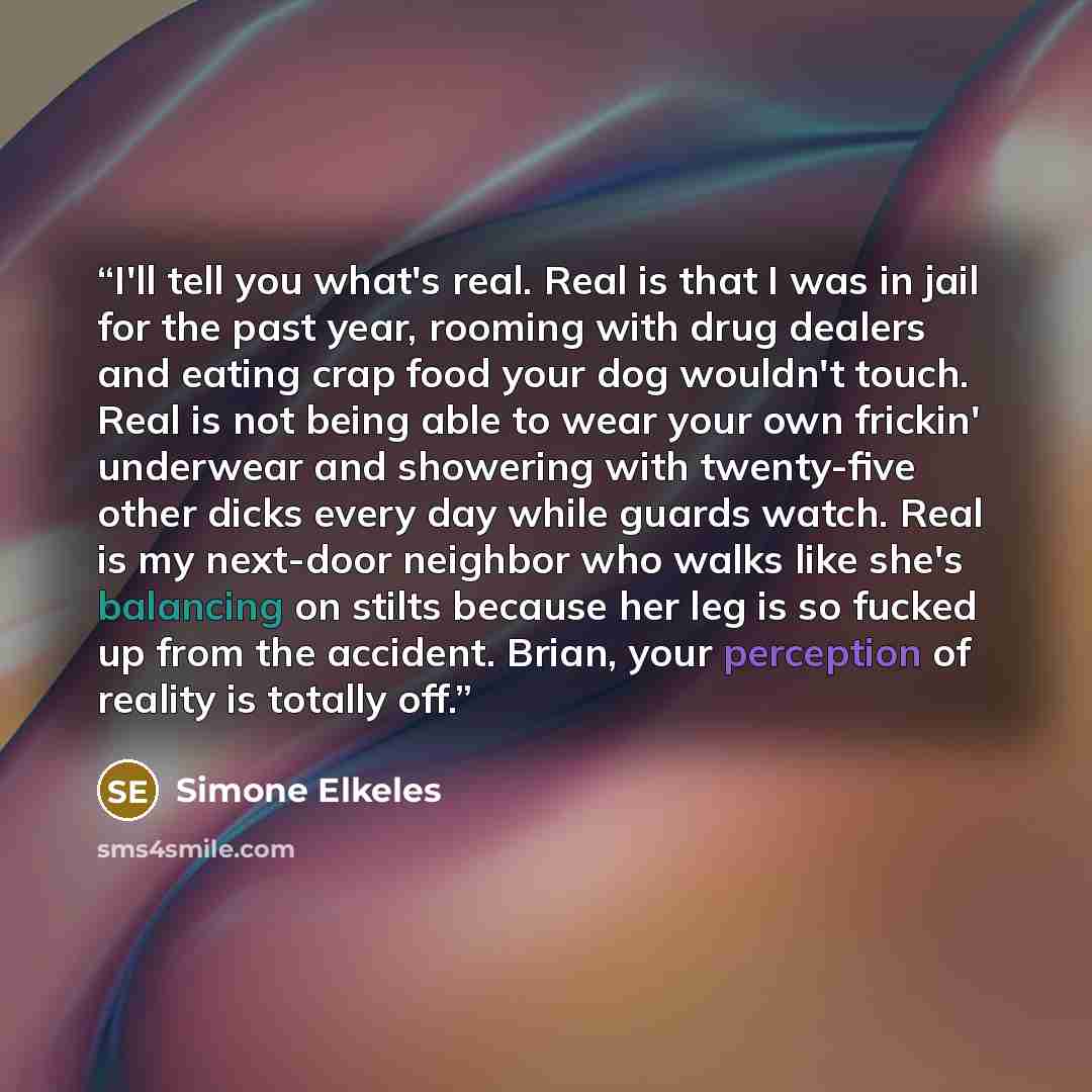“I'll tell you what's real. Real is that I was in jail for the past year, rooming with drug dealers and eating crap food your dog wouldn't touch. Real is not being able to wear your own frickin' underwear and showering with twenty-five other dicks every day while guards watch. Real is my next-door…” quote by Simone Elkeles
