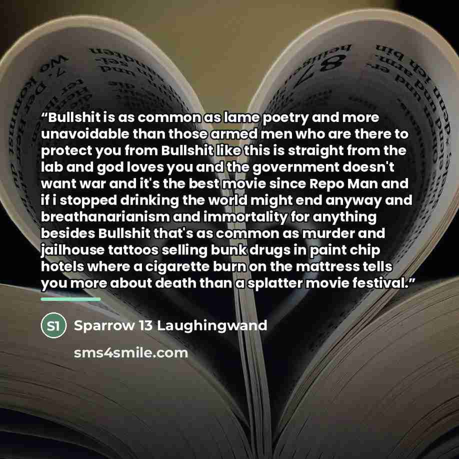 “Bullshit is as common as lame poetry and more unavoidable than those armed men who are there to protect you from Bullshit like this is straight from the lab and god loves you and the government doesn't want war and it's the best movie since Repo Man and if i stopped drinking the world might end…” quote by Sparrow 13 Laughingwand