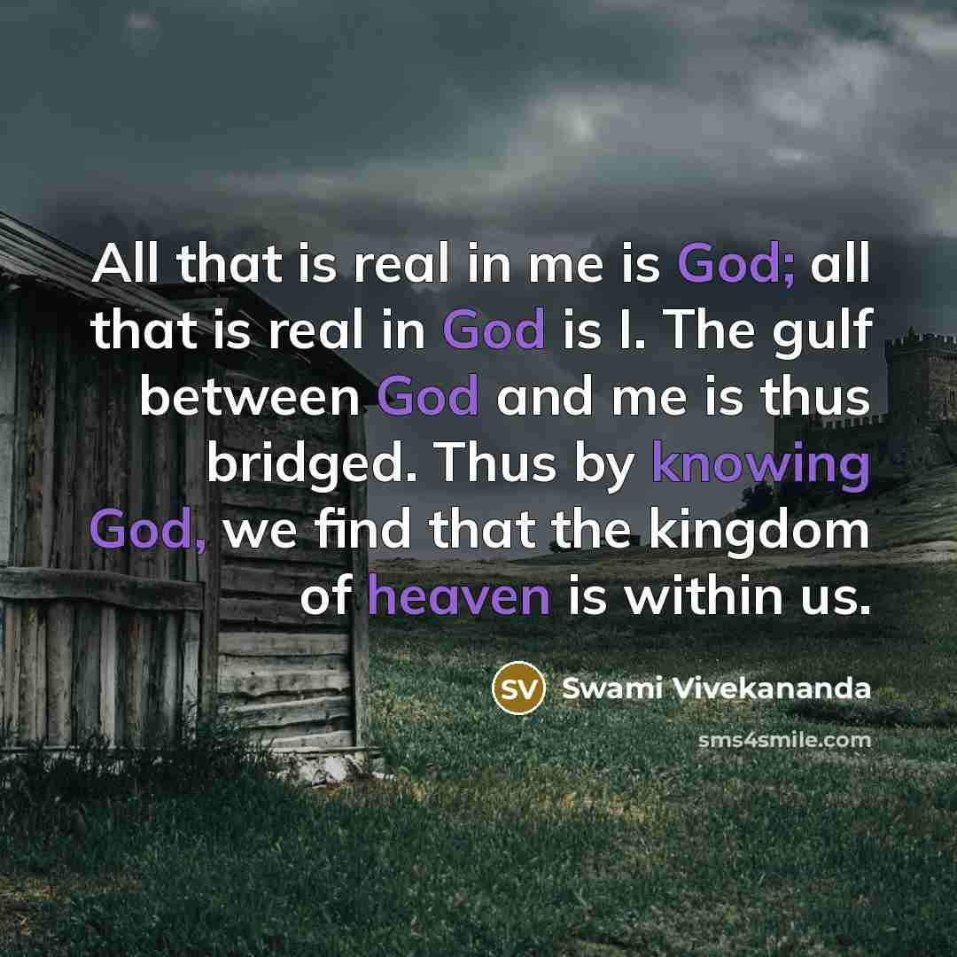“All that is real in me is God; all that is real in God is I. The gulf between God and me is thus bridged. Thus by knowing God, we find that the kingdom of heaven is within us.” quote by Swami Vivekananda