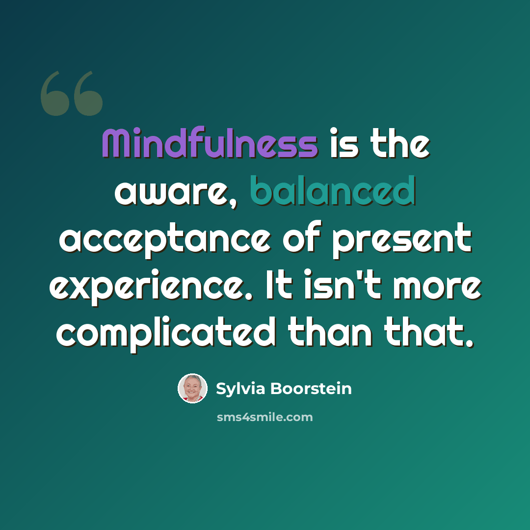 “Mindfulness is the aware, balanced acceptance of present experience. It isn't more complicated than that.” quote by Sylvia Boorstein