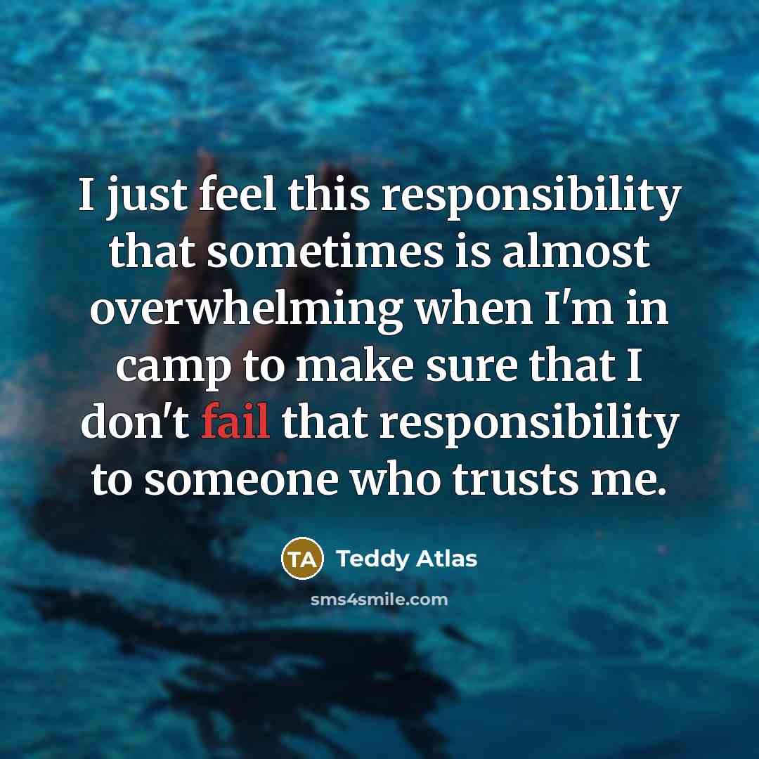 “I just feel this responsibility that sometimes is almost overwhelming when I'm in camp to make sure that I don't fail that responsibility to someone who trusts me.” quote by Teddy Atlas