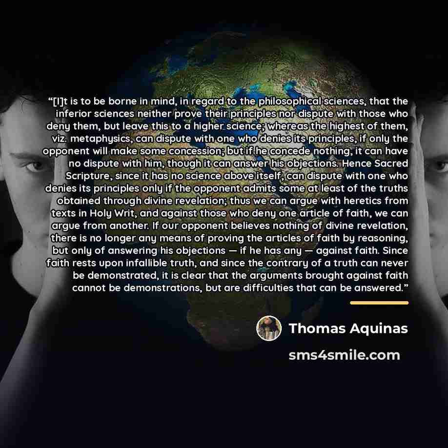 “[I]t is to be borne in mind, in regard to the philosophical sciences, that the inferior sciences neither prove their principles nor dispute with those who deny them, but leave this to a higher science; whereas the highest of them, viz. metaphysics, can dispute with one who denies its principles…” quote by Thomas Aquinas