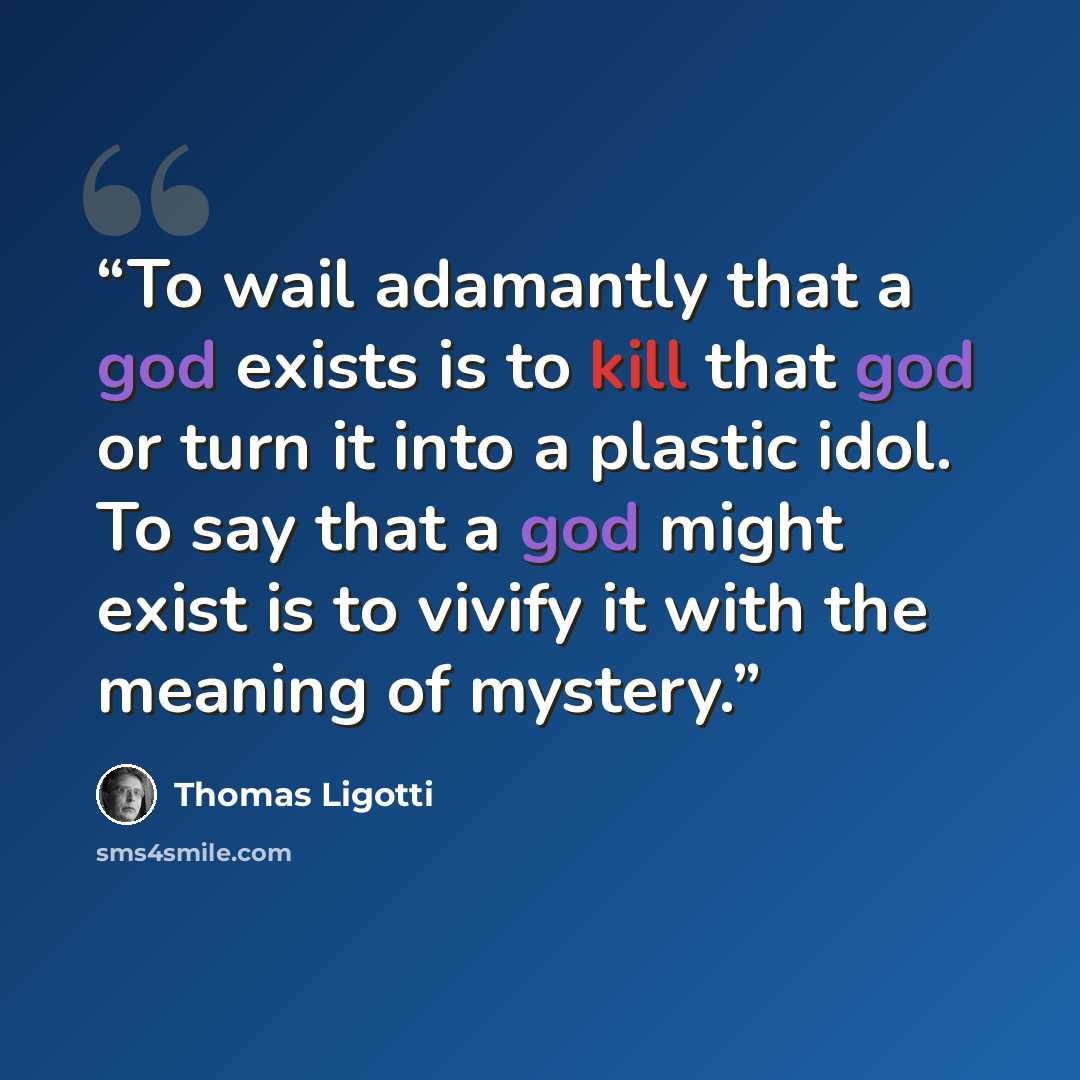 “To wail adamantly that a god exists is to kill that god or turn it into a plastic idol. To say that a god might exist is to vivify it with the meaning of mystery.” quote by Thomas Ligotti