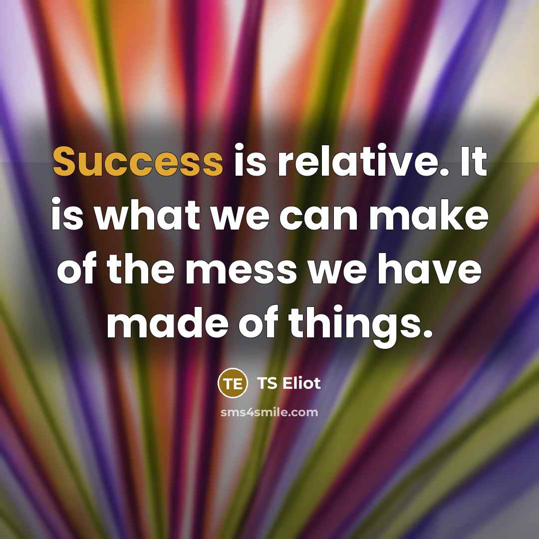 “Success is relative. It is what we can make of the mess we have made of things.” quote by TS Eliot