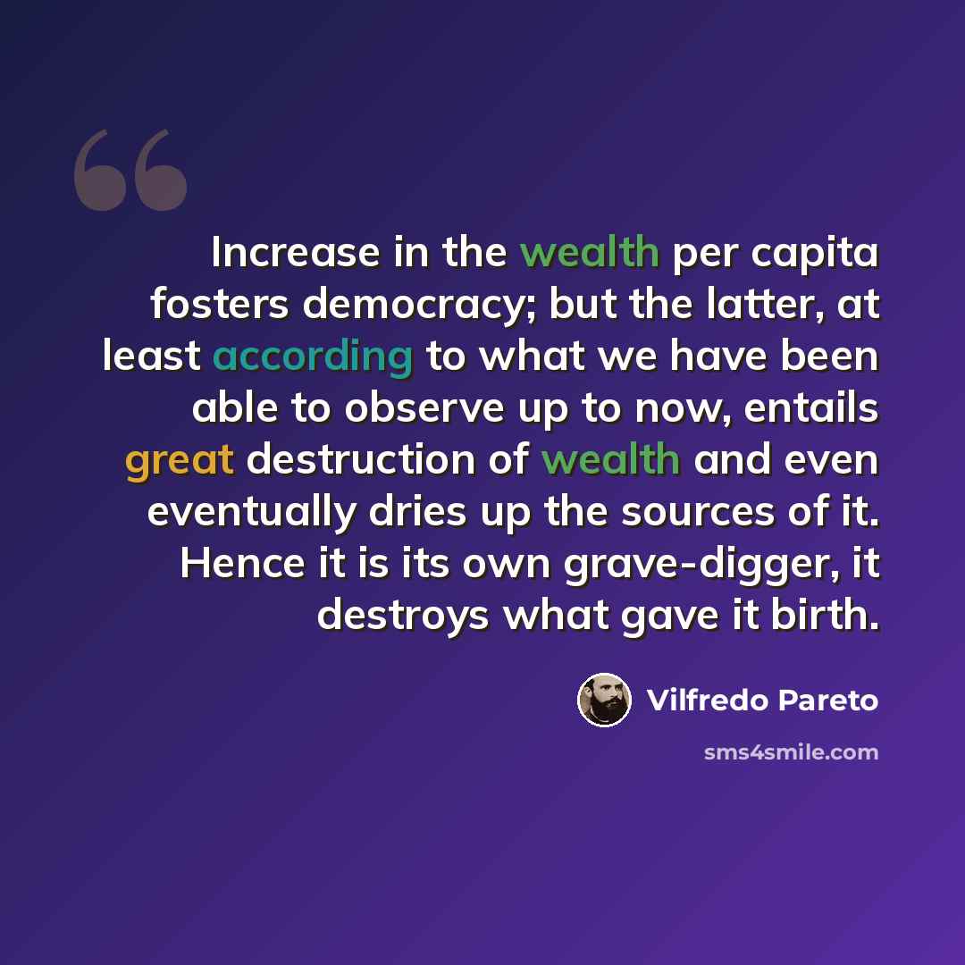 “Increase in the wealth per capita fosters democracy; but the latter, at least according to what we have been able to observe up to now, entails great destruction of wealth and even eventually dries up the sources of it. Hence it is its own grave-digger, it destroys what gave it birth.” quote by Vilfredo Pareto