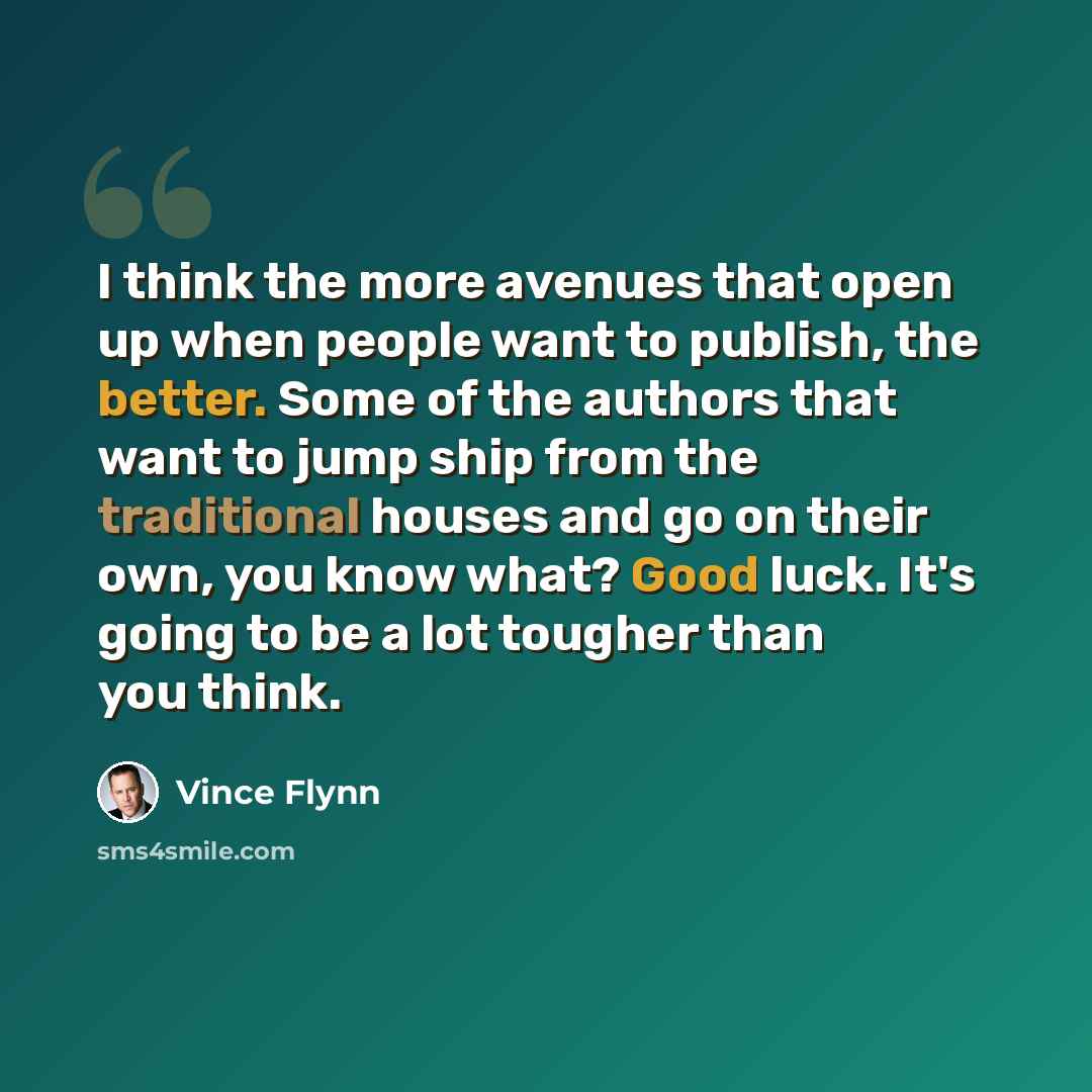 “I think the more avenues that open up when people want to publish, the better. Some of the authors that want to jump ship from the traditional houses and go on their own, you know what? Good luck. It's going to be a lot tougher than you think.” quote by Vince Flynn