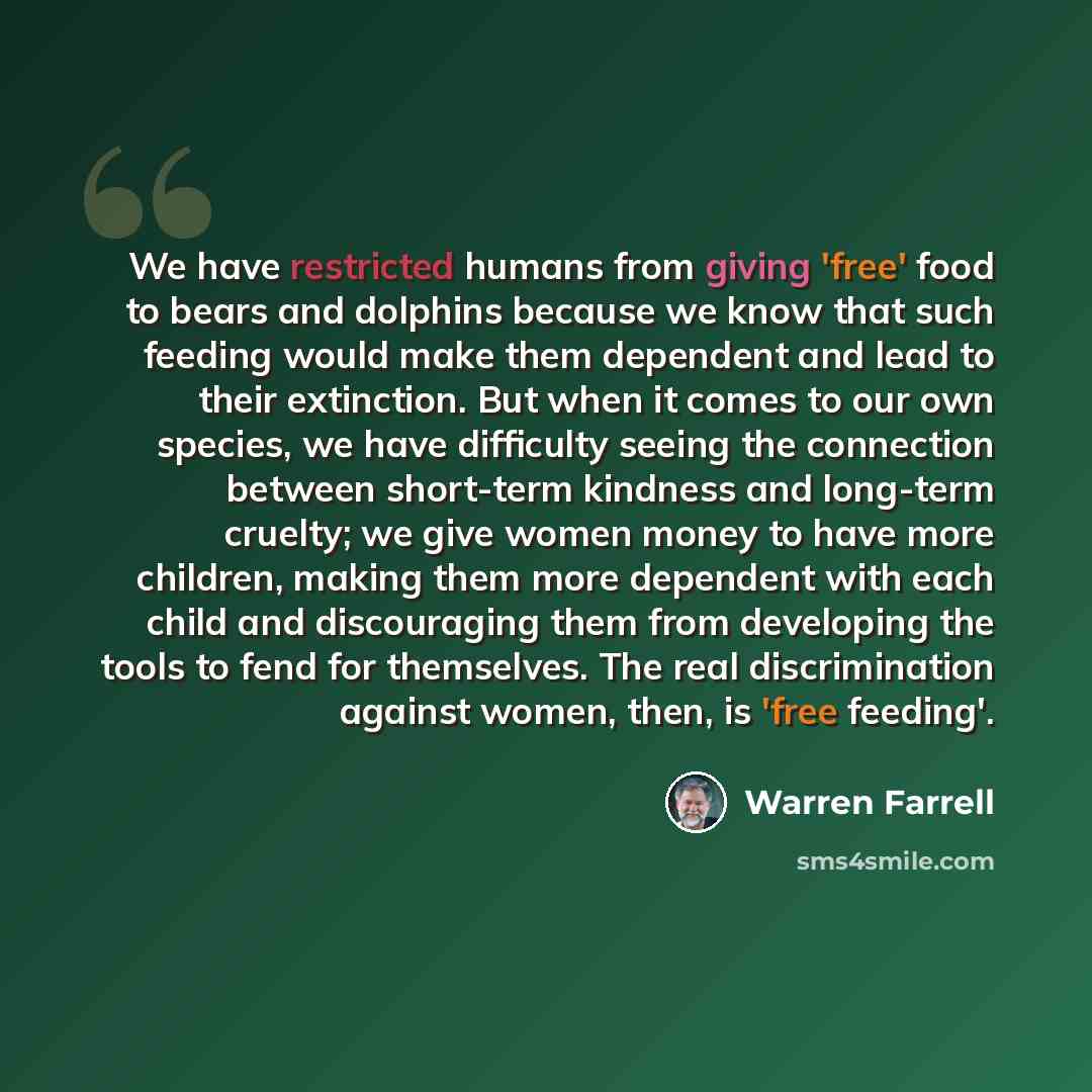 “We have restricted humans from giving 'free' food to bears and dolphins because we know that such feeding would make them dependent and lead to their extinction. But when it comes to our own species, we have difficulty seeing the connection between short-term kindness and long-term cruelty; we…” quote by Warren Farrell