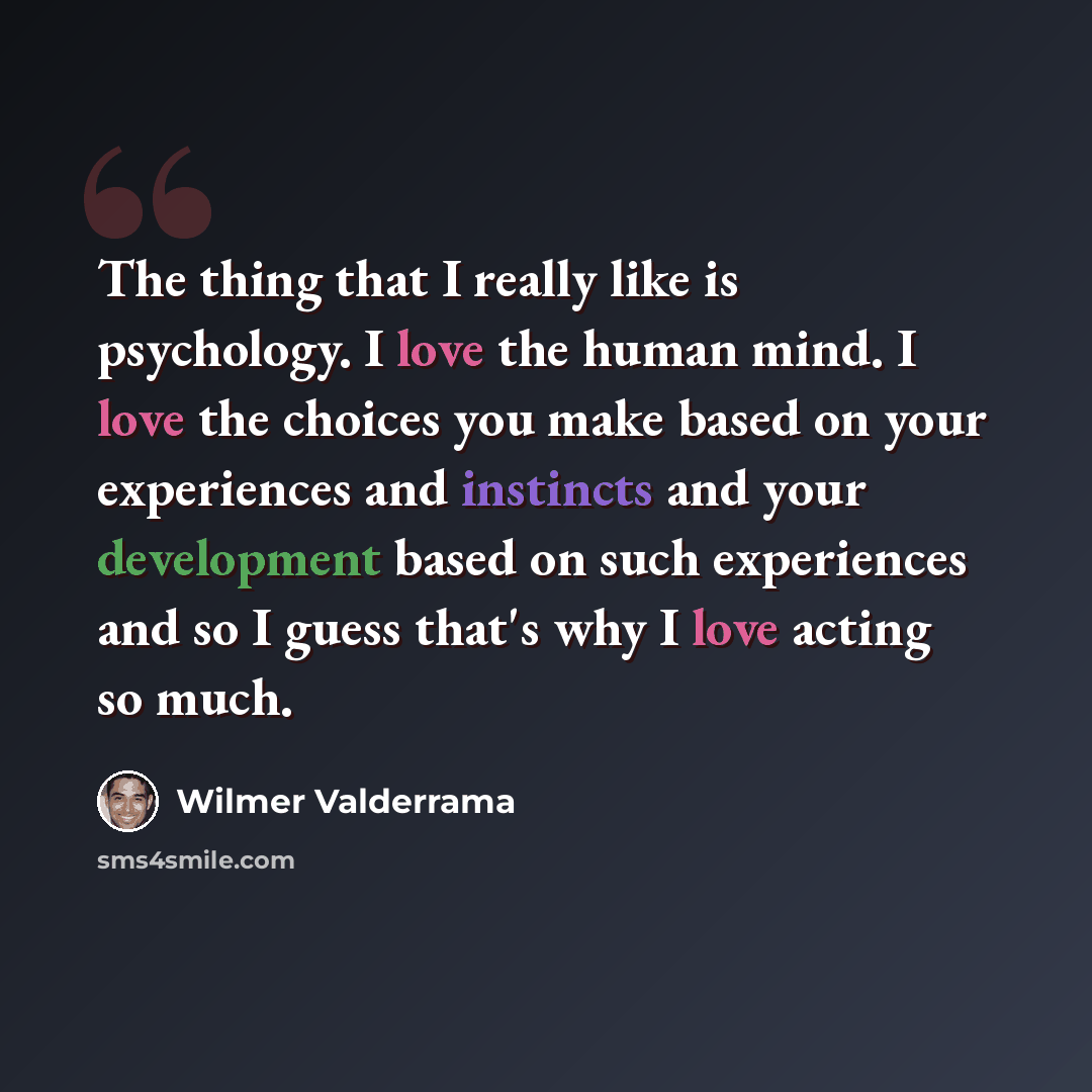 “The thing that I really like is psychology. I love the human mind. I love the choices you make based on your experiences and instincts and your development based on such experiences and so I guess that's why I love acting so much.” quote by Wilmer Valderrama