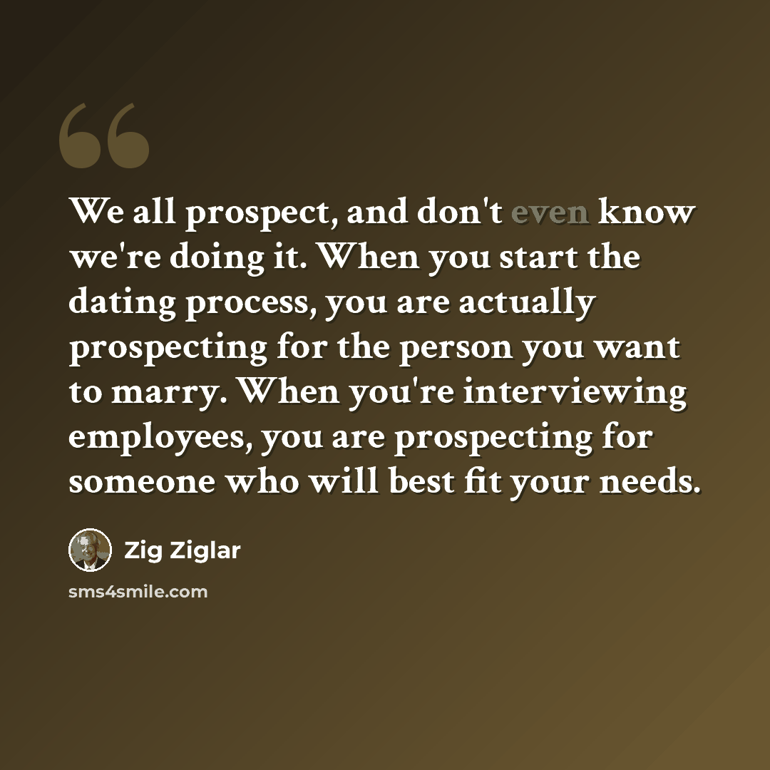 “We all prospect, and don't even know we're doing it. When you start the dating process, you are actually prospecting for the person you want to marry. When you're interviewing employees, you are prospecting for someone who will best fit your needs.” quote by Zig Ziglar