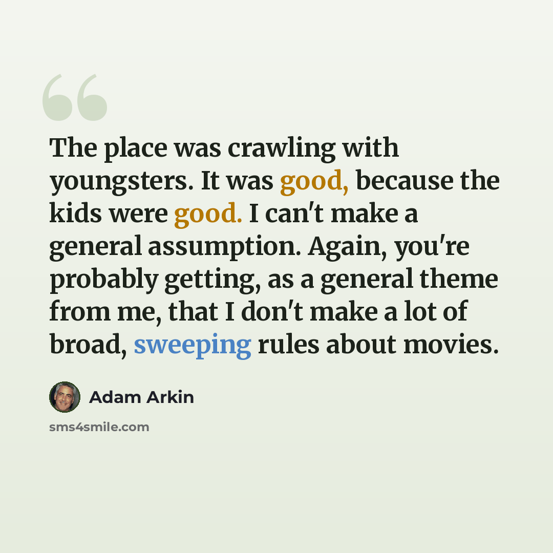 “The place was crawling with youngsters. It was good, because the kids were good. I can't make a general assumption. Again, you're probably getting, as a general theme from me, that I don't make a lot of broad, sweeping rules about movies.” quote by Adam Arkin