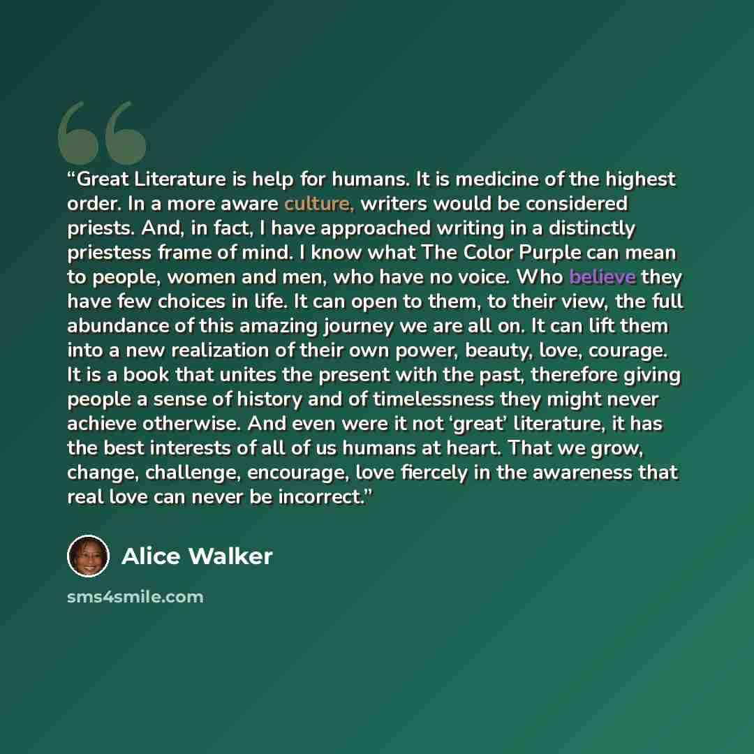 “Great Literature is help for humans. It is medicine of the highest order. In a more aware culture, writers would be considered priests. And, in fact, I have approached writing in a distinctly priestess frame of mind. I know what The Color Purple can mean to people, women and men, who have no…” quote by Alice Walker