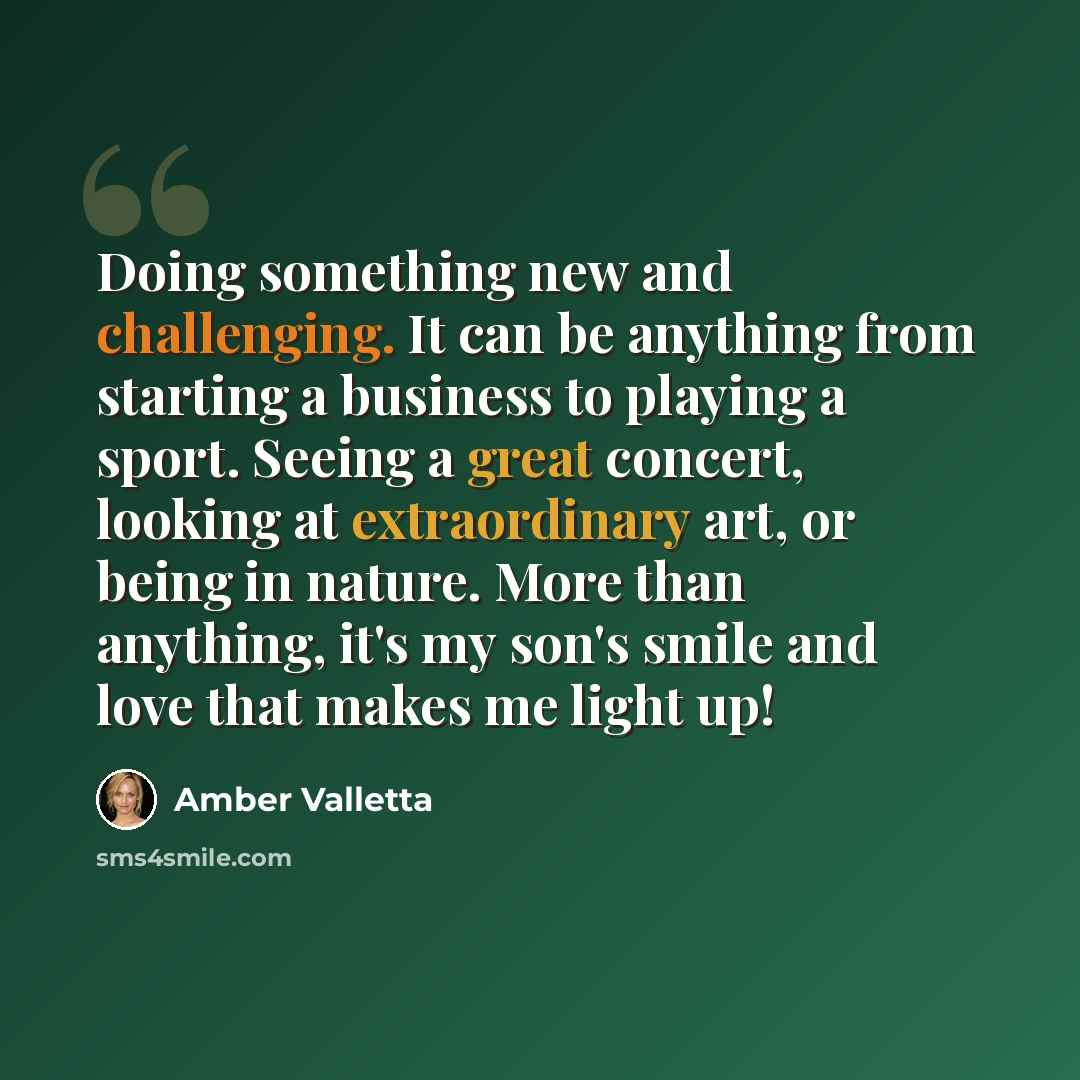 “Doing something new and challenging. It can be anything from starting a business to playing a sport. Seeing a great concert, looking at extraordinary art, or being in nature. More than anything, it's my son's smile and love that makes me light up!” quote by Amber Valletta