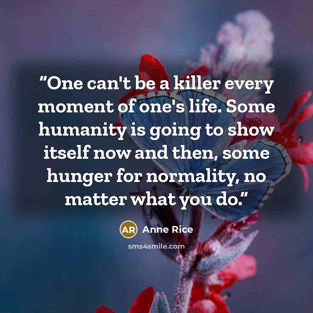 “One can't be a killer every moment of one's life. Some humanity is going to show itself now and then, some hunger for normality, no matter what you do.” quote by Anne Rice