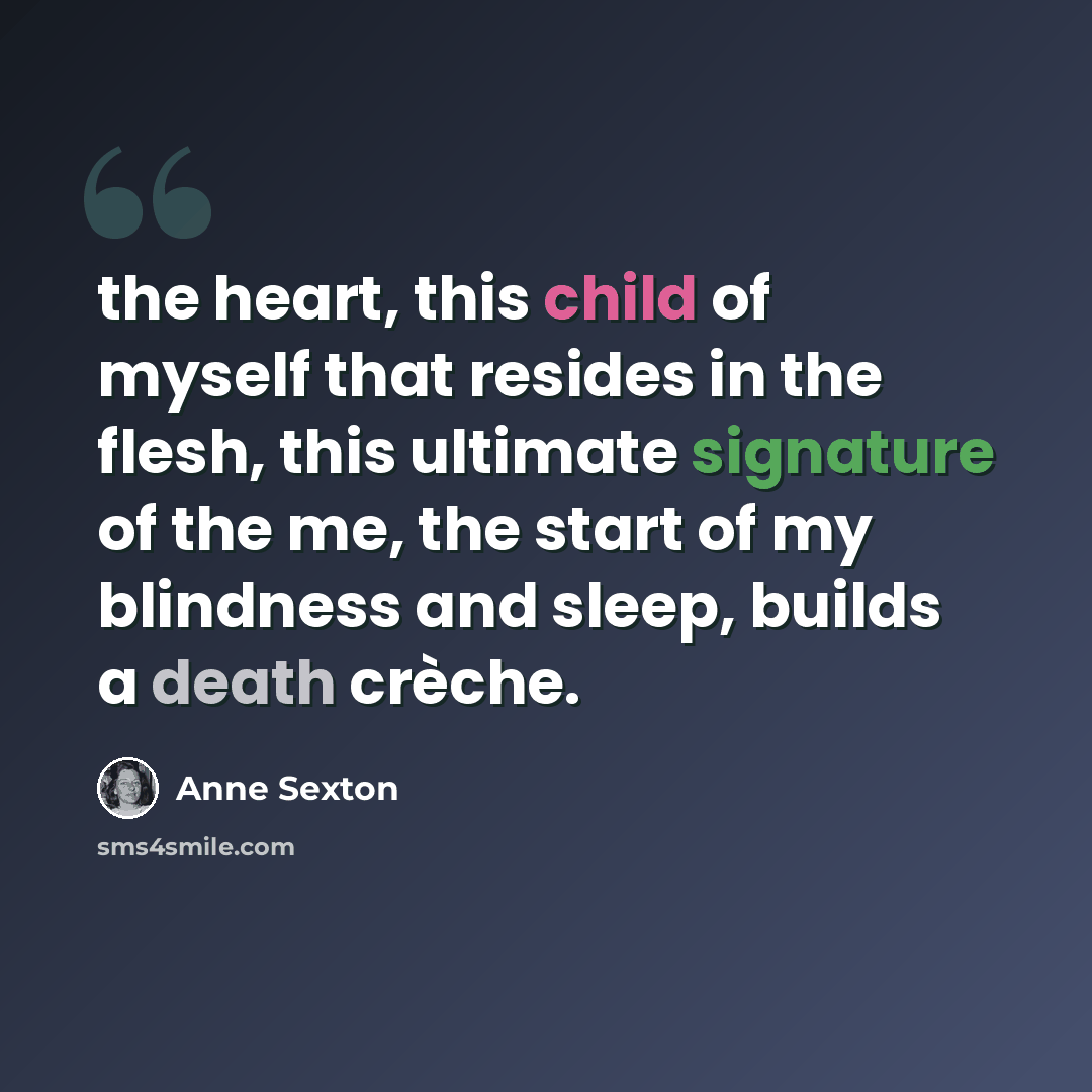 “the heart, this child of myself that resides in the flesh, this ultimate signature of the me, the start of my blindness and sleep, builds a death crèche.” quote by Anne Sexton