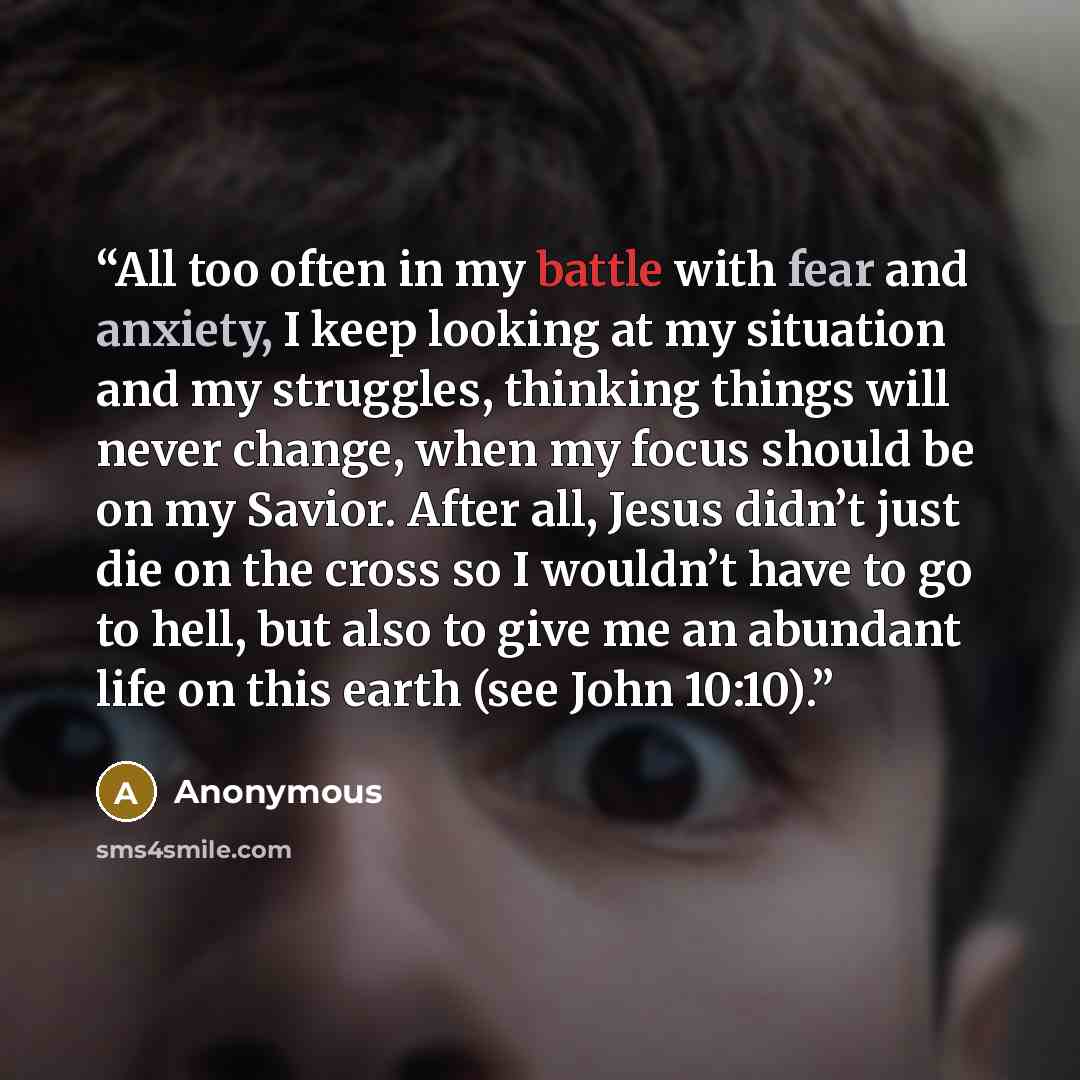 “All too often in my battle with fear and anxiety, I keep looking at my situation and my struggles, thinking things will never change, when my focus should be on my Savior. After all, Jesus didn’t just die on the cross so I wouldn’t have to go to hell, but also to give me an abundant life on this…” quote by Anonymous