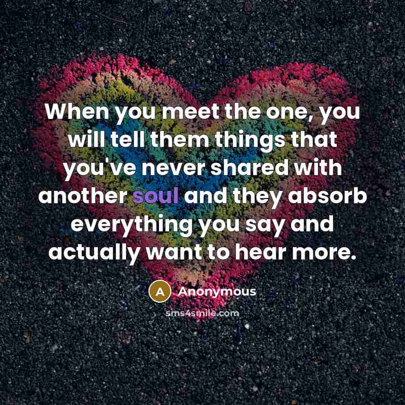 “When you meet the one, you will tell them things that you've never shared with another soul and they absorb everything you say and actually want to hear more.” quote by Anonymous