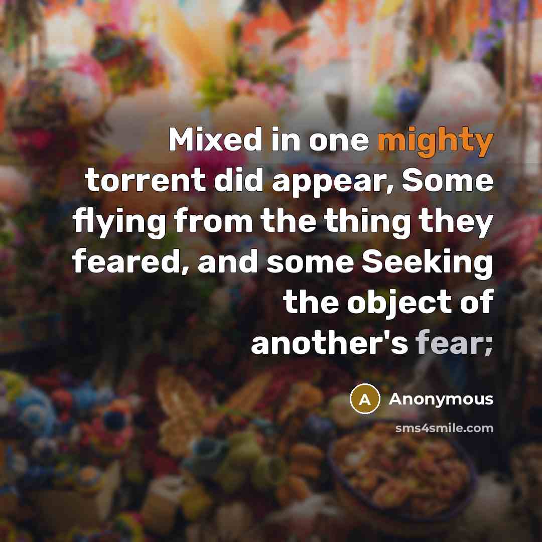 “Mixed in one mighty torrent did appear, Some flying from the thing they feared, and some Seeking the object of another's fear;” quote by Anonymous