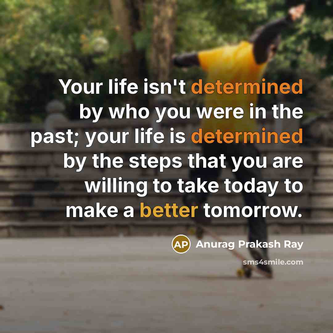 “Your life isn't determined by who you were in the past; your life is determined by the steps that you are willing to take today to make a better tomorrow.” quote by Anurag Prakash Ray